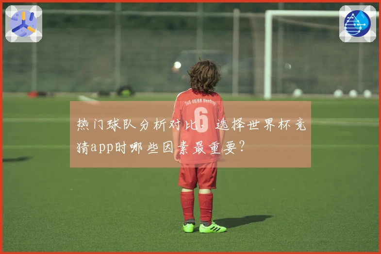 热门球队分析对比，选择世界杯竞猜app时哪些因素最重要？